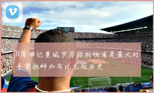 B席回忆曼城岁月称利物浦是最大对手曾挑衅加布比无冠历史