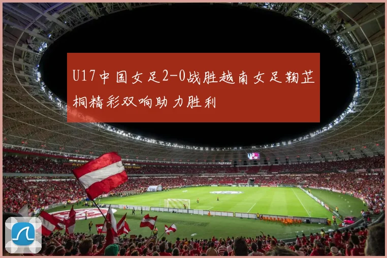 U17中国女足2-0战胜越南女足鞠芷桐精彩双响助力胜利