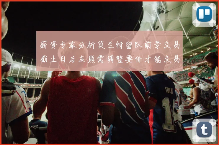 薪资专家分析莫兰特留队前景交易截止日后灰熊需调整要价才能交易