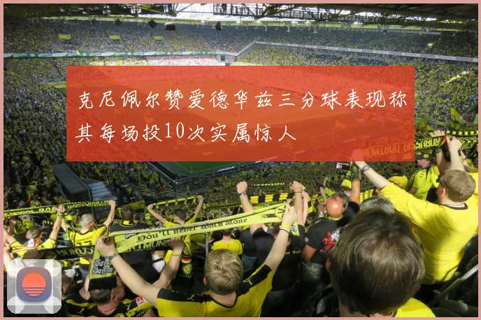 克尼佩尔赞爱德华兹三分球表现称其每场投10次实属惊人