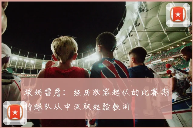 埃姆雷詹：经历跌宕起伏的比赛期待球队从中汲取经验教训
