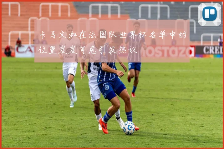 卡马文加在法国队世界杯名单中的位置岌岌可危引发热议