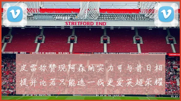 皮雷称赞现阿森纳实力可与昔日相提并论若只能选一我更爱英超荣耀
