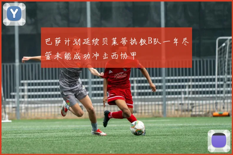 巴萨计划延续贝莱蒂执教B队一年尽管未能成功冲击西协甲