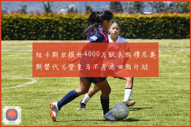 纽卡斯尔报价4000万欧求购穆尼奥斯替代戈登皇马不考虑回购计划