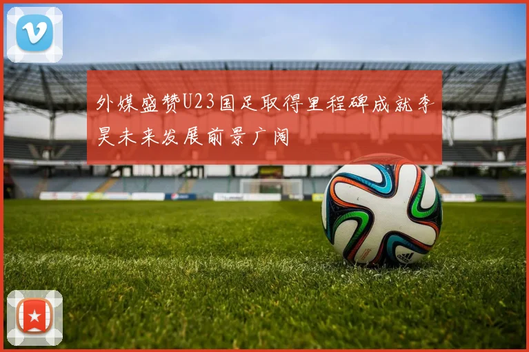 外媒盛赞U23国足取得里程碑成就李昊未来发展前景广阔