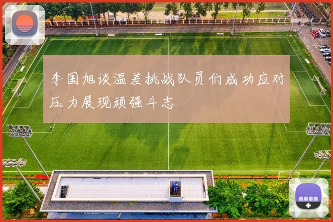 李国旭谈温差挑战队员们成功应对压力展现顽强斗志
