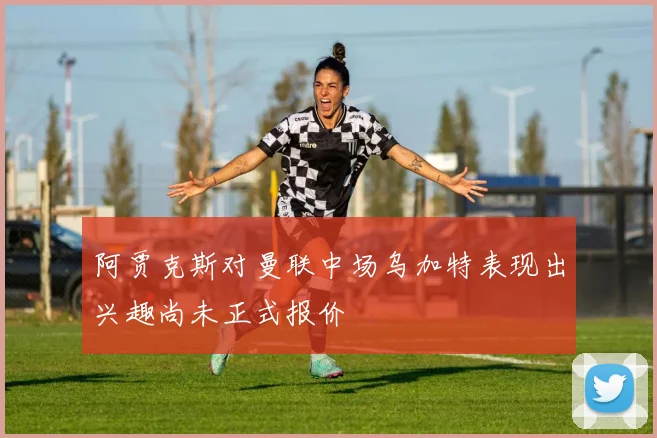 阿贾克斯对曼联中场乌加特表现出兴趣尚未正式报价